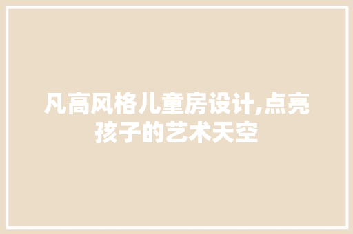 凡高风格儿童房设计,点亮孩子的艺术天空