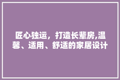 匠心独运，打造长辈房,温馨、适用、舒适的家居设计之路