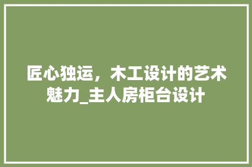 匠心独运，木工设计的艺术魅力_主人房柜台设计