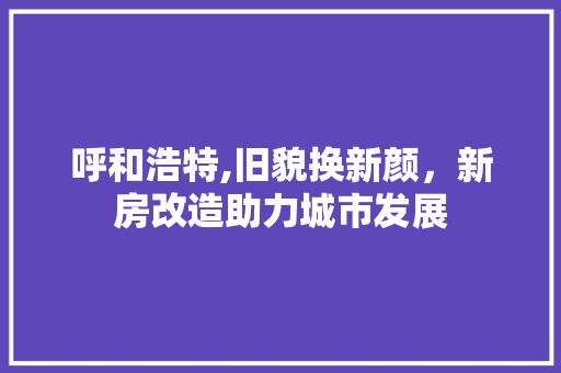 呼和浩特,旧貌换新颜，新房改造助力城市发展
