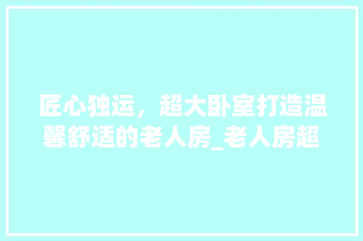 匠心独运，超大卧室打造温馨舒适的老人房_老人房超大卧室设计