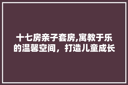 十七房亲子套房,寓教于乐的温馨空间，打造儿童成长新天地