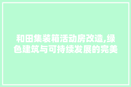 和田集装箱活动房改造,绿色建筑与可持续发展的完美融合