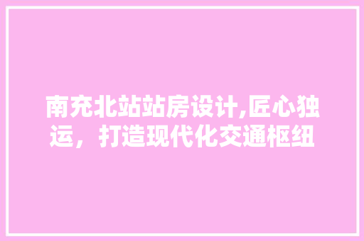 南充北站站房设计,匠心独运，打造现代化交通枢纽