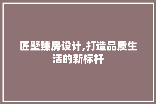 匠墅臻房设计,打造品质生活的新标杆