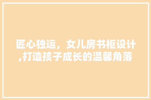 匠心独运，女儿房书柜设计,打造孩子成长的温馨角落