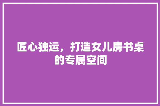 匠心独运，打造女儿房书桌的专属空间