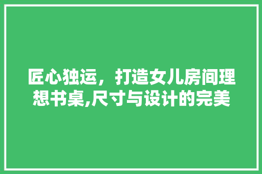 匠心独运，打造女儿房间理想书桌,尺寸与设计的完美融合