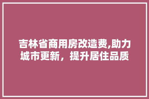 吉林省商用房改造费,助力城市更新，提升居住品质