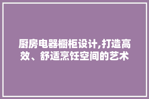 厨房电器橱柜设计,打造高效、舒适烹饪空间的艺术