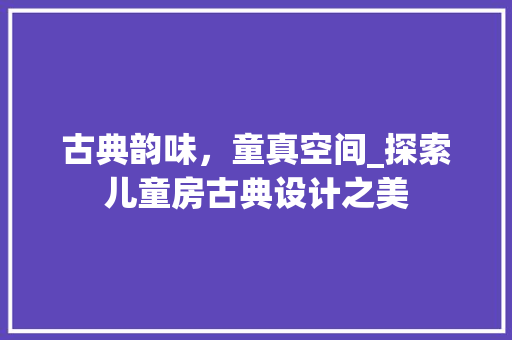 古典韵味,童真空间_探索儿童房古典设计之美 装修攻略 古典韵味,童真空间_探索儿童房古典设计之美 装修攻略