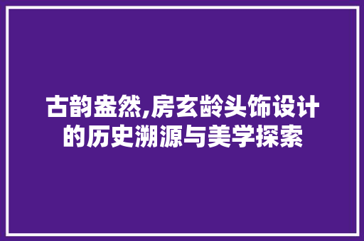 古韵盎然,房玄龄头饰设计的历史溯源与美学探索