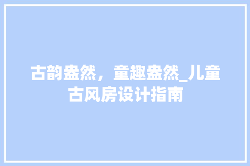 古韵盎然，童趣盎然_儿童古风房设计指南 装修攻略