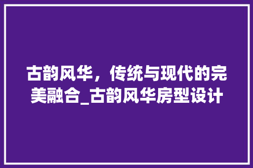 古韵风华，传统与现代的完美融合_古韵风华房型设计赏析 装修材料