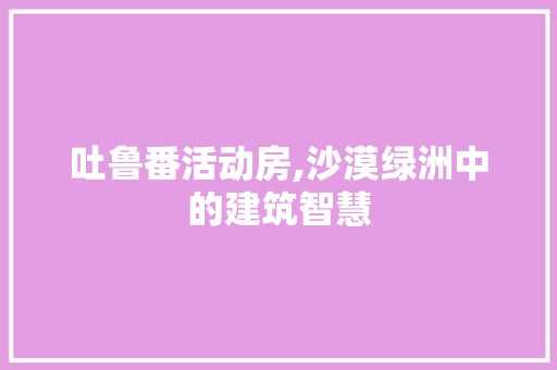 吐鲁番活动房,沙漠绿洲中的建筑智慧