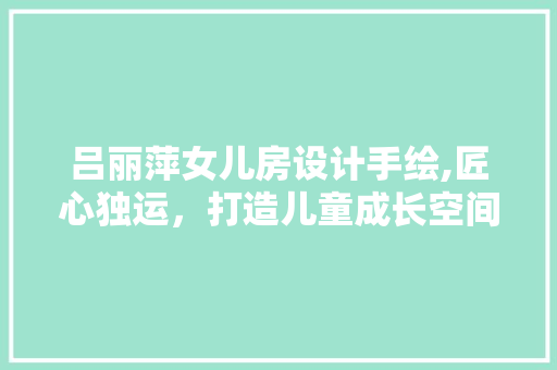 吕丽萍女儿房设计手绘,匠心独运，打造儿童成长空间新典范 门窗装修