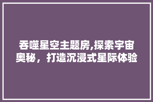 吞噬星空主题房,探索宇宙奥秘，打造沉浸式星际体验