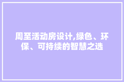 周至活动房设计,绿色、环保、可持续的智慧之选