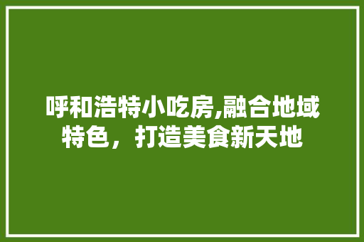 呼和浩特小吃房,融合地域特色，打造美食新天地