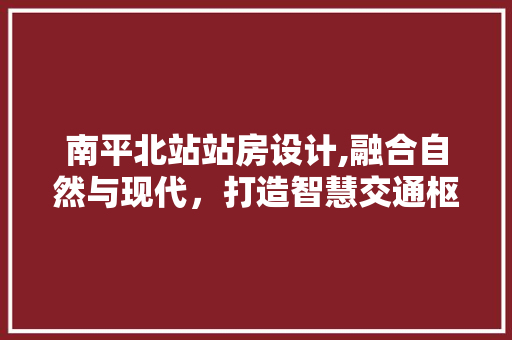 南平北站站房设计,融合自然与现代，打造智慧交通枢纽