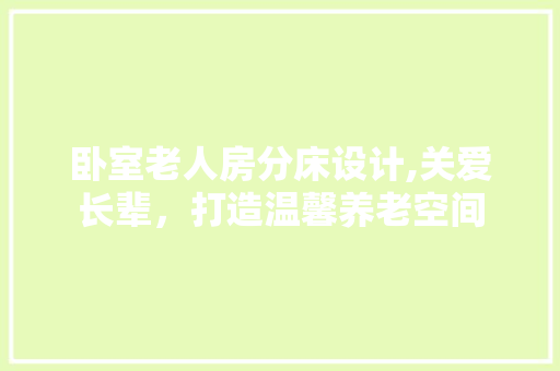 卧室老人房分床设计,关爱长辈，打造温馨养老空间