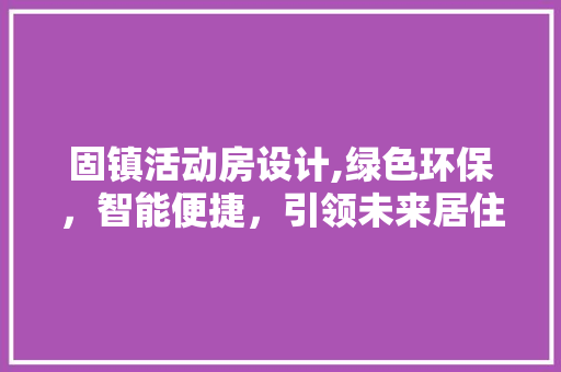 固镇活动房设计,绿色环保，智能便捷，引领未来居住新风尚