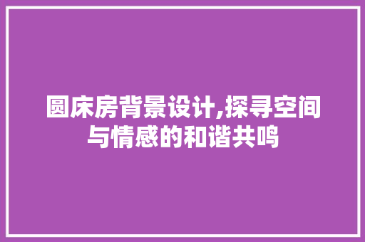 圆床房背景设计,探寻空间与情感的和谐共鸣