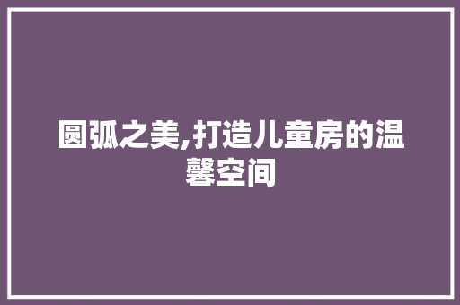 圆弧之美,打造儿童房的温馨空间