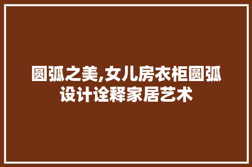 圆弧之美,女儿房衣柜圆弧设计诠释家居艺术