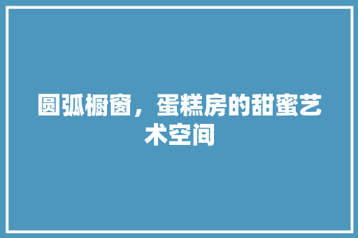 圆弧橱窗,蛋糕房的甜蜜艺术空间 隔断设计 圆弧橱窗,蛋糕房的甜蜜艺术空间 隔断设计