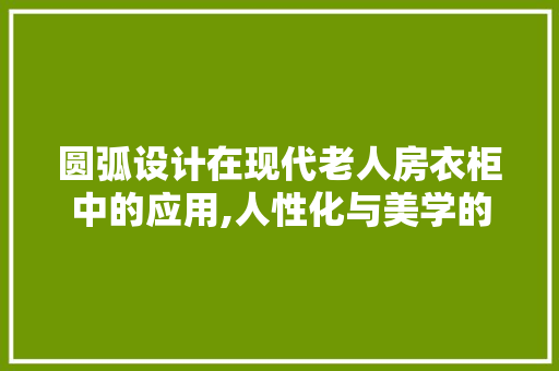 圆弧设计在现代老人房衣柜中的应用,人性化与美学的完美融合