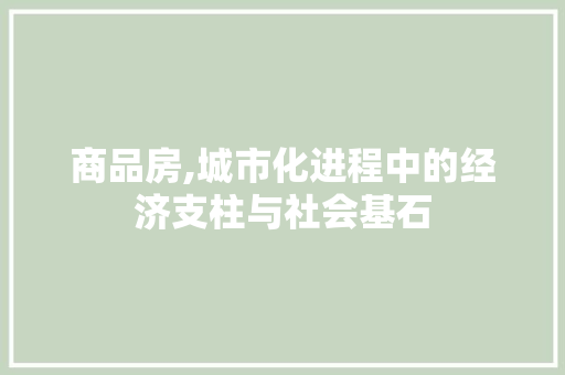 商品房,城市化进程中的经济支柱与社会基石