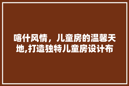 喀什风情，儿童房的温馨天地,打造独特儿童房设计布局指南