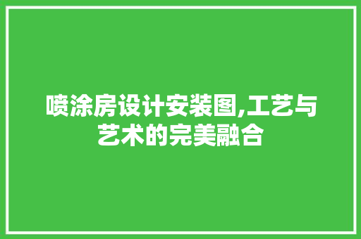 喷涂房设计安装图,工艺与艺术的完美融合