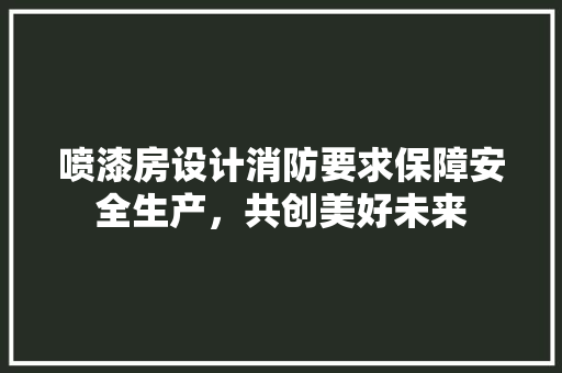 喷漆房设计消防要求保障安全生产，共创美好未来 装修攻略