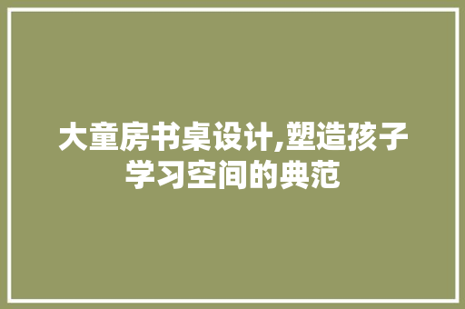大童房书桌设计,塑造孩子学习空间的典范