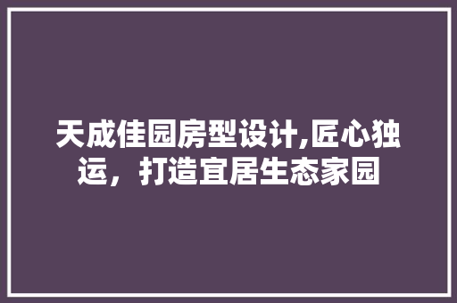 天成佳园房型设计,匠心独运，打造宜居生态家园