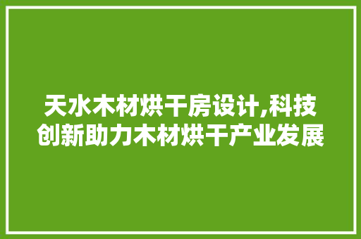 天水木材烘干房设计,科技创新助力木材烘干产业发展 装修攻略