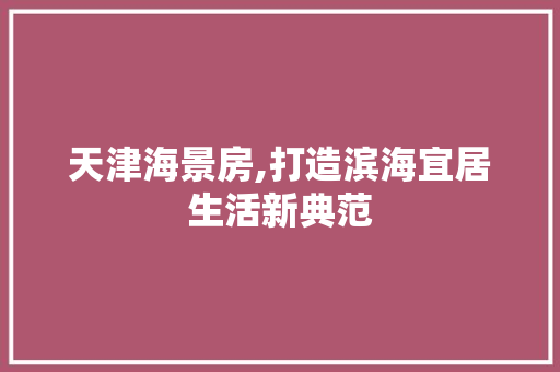 天津海景房,打造滨海宜居生活新典范