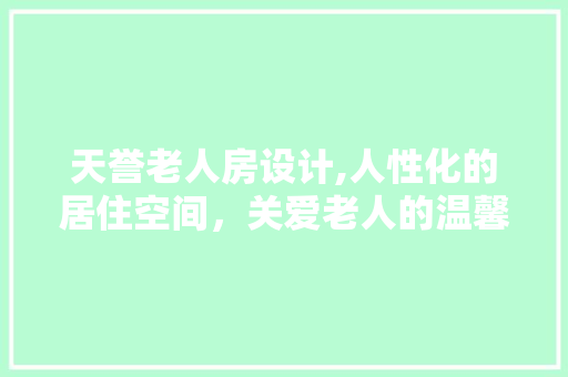 天誉老人房设计,人性化的居住空间，关爱老人的温馨港湾