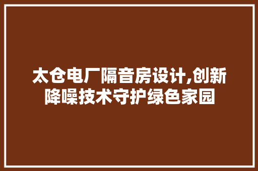 太仓电厂隔音房设计,创新降噪技术守护绿色家园