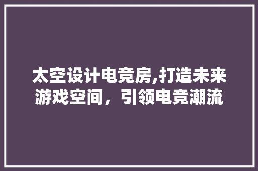 太空设计电竞房,打造未来游戏空间，引领电竞潮流