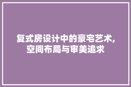 复式房设计中的豪宅艺术,空间布局与审美追求 庭院装修