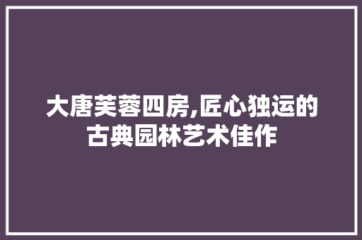 大唐芙蓉四房,匠心独运的古典园林艺术佳作 装修材料