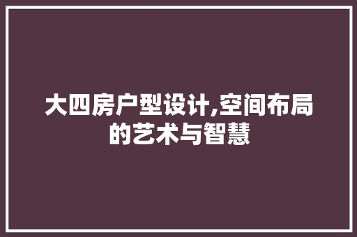 大四房户型设计,空间布局的艺术与智慧