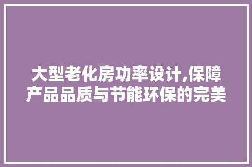 大型老化房功率设计,保障产品品质与节能环保的完美结合