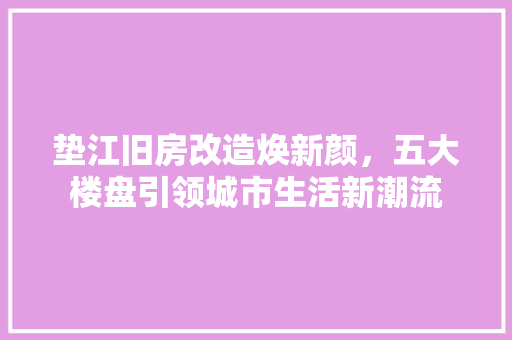 垫江旧房改造焕新颜，五大楼盘引领城市生活新潮流