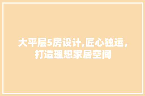 大平层5房设计,匠心独运，打造理想家居空间