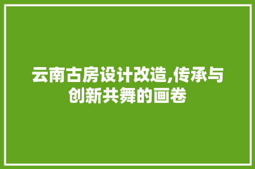 云南古房设计改造,传承与创新共舞的画卷 建筑设计