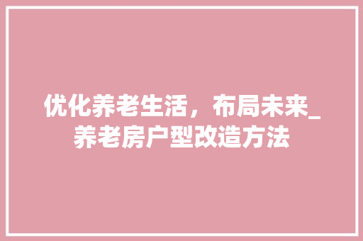 优化养老生活，布局未来_养老房户型改造方法